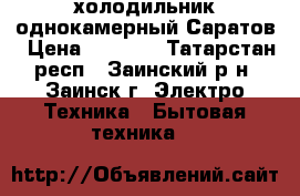 холодильник однокамерный Саратов › Цена ­ 1 500 - Татарстан респ., Заинский р-н, Заинск г. Электро-Техника » Бытовая техника   